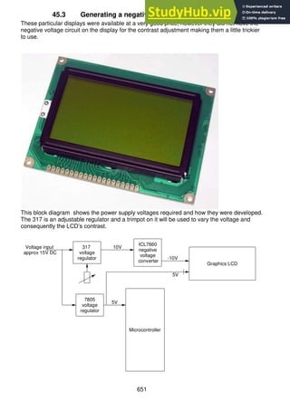 651
45.3 Generating a negative supply for a graphics LCD
These particular displays were available at a very good price; however they did not have the
negative voltage circuit on the display for the contrast adjustment making them a little trickier
to use.
This block diagram shows the power supply voltages required and how they were developed.
The 317 is an adjustable regulator and a trimpot on it will be used to vary the voltage and
consequently the LCD’s contrast.
7805
voltage
regulator
ICL7660
negative
voltage
converter
Microcontroller
317
voltage
regulator
10V
Voltage input
approx 15V DC
Graphics LCD
-10V
5V
5V
 