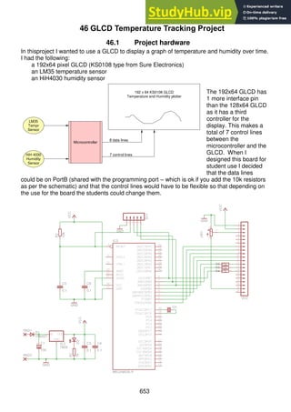653
46 GLCD Temperature Tracking Project
46.1 Project hardware
In thisproject I wanted to use a GLCD to display a graph of temperature and humidity over time.
I had the following:
a 192x64 pixel GLCD (KS0108 type from Sure Electronics)
an LM35 temperature sensor
an HiH4030 humidity sensor
The 192x64 GLCD has
1 more interface pin
than the 128x64 GLCD
as it has a third
controller for the
display. This makes a
total of 7 control lines
between the
microcontroller and the
GLCD. When I
designed this board for
student use I decided
that the data lines
could be on PortB (shared with the programming port – which is ok if you add the 10k resistors
as per the schematic) and that the control lines would have to be flexible so that depending on
the use for the board the students could change them.
Microcontroller
HiH 4030
Humidity
Sensor
LM35
Tempr
Sensor
8 data lines
7 control lines
192 x 64 KS0108 GLCD
Temperature and Humidity plotter
 
