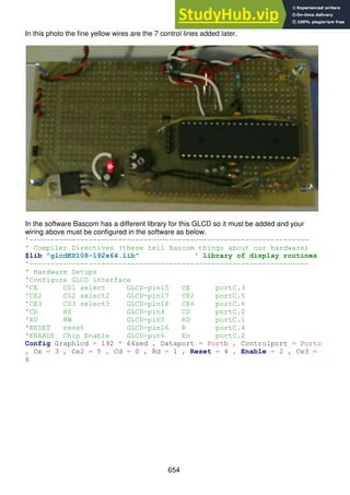 654
In this photo the fine yellow wires are the 7 control lines added later.
In the software Bascom has a different library for this GLCD so it must be added and your
wiring above must be configured in the software as below.
'------------------------------------------------------------------
' Compiler Directives (these tell Bascom things about our hardware)
$lib "glcdKS108-192x64.lib" ' library of display routines
'------------------------------------------------------------------
' Hardware Setups
'Configure GLCD interface
'CE CS1 select GLCD-pin15 CE portC.3
'CE2 CS2 select2 GLCD-pin17 CE2 portC.5
'CE3 CS3 select3 GLCD-pin18 CE6 portC.6
'CD RS GLCD-pin4 CD portC.0
'RD RW GLCD-pin5 RD portC.1
'RESET reset GLCD-pin16 R portC.4
'ENABLE Chip Enable GLCD-pin6 En portC.2
Config Graphlcd = 192 * 64sed , Dataport = Portb , Controlport = Portc
, Ce = 3 , Ce2 = 5 , Cd = 0 , Rd = 1 , Reset = 4 , Enable = 2 , Ce3 =
6
 