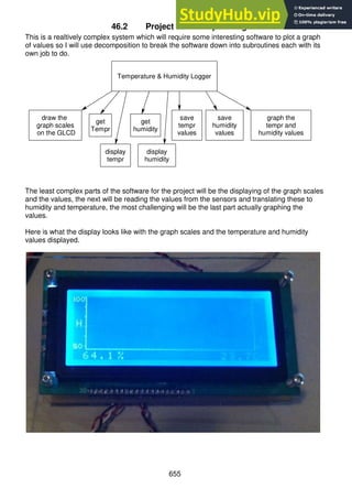 655
46.2 Project software planning
This is a realtively complex system which will require some interesting software to plot a graph
of values so I will use decomposition to break the software down into subroutines each with its
own job to do.
The least complex parts of the software for the project will be the displaying of the graph scales
and the values, the next will be reading the values from the sensors and translating these to
humidity and temperature, the most challenging will be the last part actually graphing the
values.
Here is what the display looks like with the graph scales and the temperature and humidity
values displayed.
graph the
tempr and
humidity values
Temperature & Humidity Logger
save
humidity
values
draw the
graph scales
on the GLCD
get
humidity
get
Tempr
save
tempr
values
display
humidity
display
tempr
 