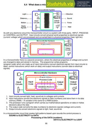 66
6.4 What does a microcontroller system do?
As with any electronic circuit the microcontroller circuit is a system with three parts,: INPUT, PROCESS
(or CONTROL) and OUTPUT. Input circuits convert physical world properties to electrical signals
(current/ voltage) which are processed and converted back to physical properties (heat, light etc)
In a microcontroller there is a second conversion, where the electrical properties of voltage and current
are changed to data and stored in memory. The programmer writes programs
(program code) which are made up of input instructions (convert electrical signals from input circuits to
data), control instructions (which work on data) and output instructions (convert data to electrical
signals)
1. Input circuits convert light, heat, sound etc to voltages and currents.
2. Input instructions convert the electronic signals to data (numbers) and store them in its data
memory (RAM) – A variable is the name for a RAM location.
3. The processor runs a program which carries out mathematical operations on data or makes
decisions about the data
4. The output code converts the data (numbers) to electronic signals (voltage and current).
5. Output circuits convert electronic signals to light, heat, sound etc
In a microcontroller circuit that creates light patterns based upon sounds the control process is
SOUND to ELECTRICITY to DATA
Processing of the DATA (numbers)
DATA to ELECTRICITY to LIGHT
 