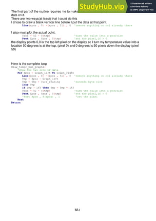 661
The final part of the routine requires me to make sure that the display os blank before I draw
data on it.
There are two ways(at least) that I could do this
I chose to draw a blank vertical line before I put the data at that point.
Line(xpos , 0) -(xpos , 51) , 0 'remove anything on col already there
I also must plot the actual point.
Ypos = 50 - T(tmp) 'turn the value into a position
Pset Xpos , Ypos , T(tmp) 'set the pixel,if > 0
the display points 0,0 is the top left pixel on the display so I turn my temperature value into a
location 50 degrees is at the top, (pixel 0) and 0 degrees is 50 pixels down the display (pixel
50)
Here is the complete loop
Draw_tempr_hum_graphs:
'draw the two sets of data
For Xpos = Graph_left To Graph_right
Line(xpos , 0) -(xpos , 51) , 0 'remove anything on col already there
Tmp = Xpos - Graph_left
Tmp = Tmp + Curr_reading 'exceeds byte size
Incr Tmp
If Tmp > 165 Then Tmp = Tmp - 165
Ypos = 50 - T(tmp) 'turn the value into a position
Pset Xpos , Ypos , T(tmp) 'set the pixel,if > 0
'Pset Xpos , H(xpos) , 1 'set the pixel
Next
Return
 