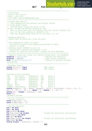 662
46.7 Full software listing
'------------------------------------------------------------------
' Title Block
' Author: Bill Collis
' Date: June 2010
' File Name: HumidityTempLogV1a.bas
'------------------------------------------------------------------
' Program Description:
'1 read temperature and humidity and display values
'1a setup graph scales
' read multiple values and store in ram
'1b get storage and display working so that
' data in array goes onto the display with the current reading last
' e.g. if the curr_reading is stored at 125
' then the display shows from 126 to 165 then 1 to 125
'
' Hardware Features:
' 128x64 GLCD on portB and 7 pins of portC
'
' lm35 temperature sensor on pinA.7
' calibrated at adc=56 and temperature=28.2deg (0.282V)
' 56/28.2 = 1.9858
' humidity sensor HIH4030 on pin a.4
' calibrated at adc=480 and voltage = 2.37
' formula for hum=(V-0.78)/0.0306 - worked out from datasheet
'------------------------------------------------------------------
' Compiler Directives (these tell Bascom things about our hardware)
$regfile = "m8535.dat" ' specify the used micro
$crystal = 8000000 ' used crystal frequency
$lib "glcdKS108-192x64.lib" ' library of display routines
'$noramclear
'------------------------------------------------------------------
' Hardware Setups
Config Porta.4 = Input 'ADC inputs
Config Porta.7 = Input 'ADC inputs
'Configure GLCD interface
'CE CS1 select GLCD-pin15 CE portC.3
'CE2 CS2 select2 GLCD-pin17 CE2 portC.5
'CE3 CS3 select3 GLCD-pin18 CE6 portC.6
'CD RS GLCD-pin4 CD portC.0
'RD RW GLCD-pin5 RD portC.1
'RESET reset GLCD-pin16 R portC.4
'ENABLE Chip Enable GLCD-pin6 En portC.2
Config Graphlcd = 192 * 64sed , Dataport = Portb , Controlport = Portc , Ce = 3 ,
Ce2 = 5 , Cd = 0 , Rd = 1 , Reset = 4 , Enable = 2 , Ce3 = 6
Config Adc = Single , Prescaler = Auto
Start Adc
'Hardware Aliases
'------------------------------------------------------------------
' Declare Constants
Const Graph_left = 13
Const Graph_right = 177
'------------------------------------------------------------------
' Declare Variables
Dim X As Byte
Dim Y As Long
Dim Hih4030 As Word
Dim Hum_single As Single 'single for fractional calculations
Dim Humidity As Byte
Dim Lm35 As Word
Dim Tempr_single As Single 'single for fractional calculations
Dim Tempr As Byte
Config Single = Scientific , Digits = 1
 
