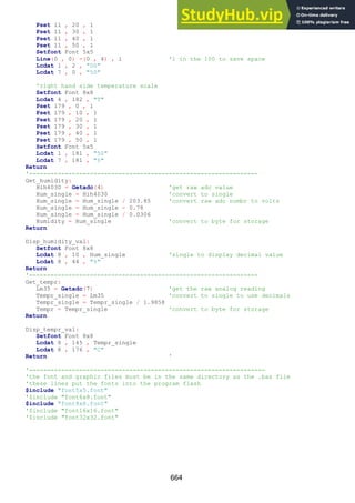 664
Pset 11 , 20 , 1
Pset 11 , 30 , 1
Pset 11 , 40 , 1
Pset 11 , 50 , 1
Setfont Font 5x5
Line(0 , 0) -(0 , 4) , 1 '1 in the 100 to save space
Lcdat 1 , 2 , "00"
Lcdat 7 , 0 , "50"
'right hand side temperature scale
Setfont Font 8x8
Lcdat 4 , 182 , "T"
Pset 179 , 0 , 1
Pset 179 , 10 , 1
Pset 179 , 20 , 1
Pset 179 , 30 , 1
Pset 179 , 40 , 1
Pset 179 , 50 , 1
Setfont Font 5x5
Lcdat 1 , 181 , "50"
Lcdat 7 , 181 , "0"
Return
'----------------------------------------------------------------
Get_humidity:
Hih4030 = Getadc(4) 'get raw adc value
Hum_single = Hih4030 'convert to single
Hum_single = Hum_single / 203.85 'convert raw adc numbr to volts
Hum_single = Hum_single - 0.78
Hum_single = Hum_single / 0.0306
Humidity = Hum_single 'convert to byte for storage
Return
Disp_humidity_val:
Setfont Font 8x8
Lcdat 8 , 10 , Hum_single 'single to display decimal value
Lcdat 8 , 44 , "%"
Return
'----------------------------------------------------------------
Get_tempr:
Lm35 = Getadc(7) 'get the raw analog reading
Tempr_single = Lm35 'convert to single to use decimals
Tempr_single = Tempr_single / 1.9858
Tempr = Tempr_single 'convert to byte for storage
Return
Disp_tempr_val:
Setfont Font 8x8
Lcdat 8 , 145 , Tempr_single
Lcdat 8 , 176 , "C"
Return '
'------------------------------------------------------------------
'the font and graphic files must be in the same directory as the .bas file
'these lines put the fonts into the program flash
$include "font5x5.font"
'$include "font6x8.font"
$include "font8x8.font"
'$include "font16x16.font"
'$include "font32x32.font"
 