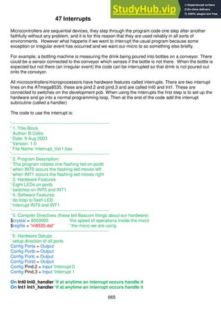 665
47 Interrupts
Microcontrollers are sequential devices, they step through the program code one step after another
faithfully without any problem, and it is for this reason that they are used reliably in all sorts of
environments. However what happens if we want to interrupt the usual program because some
exception or irregular event has occurred and we want our micro to so something else briefly.
For example, a bottling machine is measuring the drink being poured into bottles on a conveyor. There
could be a sensor connected to the conveyor which senses if the bottle is not there. When the bottle is
expected but not there (an irregular event) the code can be interrupted so that drink is not poured out
onto the conveyor.
All microcontrollers/microprocessors have hardware features called interrupts. There are two interrupt
lines on the ATmega8535, these are pind.2 and pind.3 and are called Int0 and Int1. These are
connected to switches on the development pcb. When using the interrupts the first step is to set up the
hardware and go into a normal programming loop. Then at the end of the code add the interrupt
subroutine (called a handler)
The code to use the interrupt is:
'------------------------------------------------------------------
' 1. Title Block
' Author: B.Collis
' Date: 9 Aug 2003
' Version: 1.0
' File Name: Interrupt_Ver1.bas
'------------------------------------------------------------------
' 2. Program Description:
' This program rotates one flashing led on portb
' when INT0 occurs the flashing led moves left
' when INT1 occurs the flashing led moves right
' 3. Hardware Features
' Eight LEDs on portb
' switches on INT0 and INT1
' 4. Software Features:
' do-loop to flash LED
' Interrupt INT0 and INT1
'------------------------------------------------------------------
' 5. Compiler Directives (these tell Bascom things about our hardware)
$crystal = 8000000 'the speed of operations inside the micro
$regfile = "m8535.dat" ' the micro we are using
'------------------------------------------------------------------
' 6. Hardware Setups
' setup direction of all ports
Config Porta = Output
Config Portb = Output
Config Portc = Output
Config Portd = Output
Config Pind.2 = Input 'Interrupt 0
Config Pind.3 = Input 'Interrupt 1
On Int0 Int0_handler 'if at anytime an interrupt occurs handle it
On Int1 Int1_handler 'if at anytime an interrupt occurs handle it
 