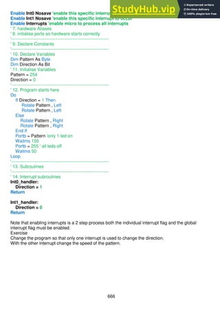 666
Enable Int0 Nosave 'enable this specific interrupt to occur
Enable Int1 Nosave 'enable this specific interrupt to occur
Enable Interrupts 'enable micro to process all interrupts
' 7. hardware Aliases
' 8. initialise ports so hardware starts correctly
'------------------------------------------------------------------
' 9. Declare Constants
'------------------------------------------------------------------
' 10. Declare Variables
Dim Pattern As Byte
Dim Direction As Bit
' 11. Initialise Variables
Pattern = 254
Direction = 0
'------------------------------------------------------------------
' 12. Program starts here
Do
If Direction = 1 Then
Rotate Pattern , Left
Rotate Pattern , Left
Else
Rotate Pattern , Right
Rotate Pattern , Right
End If
Portb = Pattern 'only 1 led on
Waitms 150
Portb = 255 ' all leds off
Waitms 50
Loop
'------------------------------------------------------------------
' 13. Subroutines
'------------------------------------------------------------------
' 14. Interrupt subroutines
Int0_handler:
Direction = 1
Return
Int1_handler:
Direction = 0
Return
Note that enabling interrupts is a 2 step process both the individual interrupt flag and the global
interrupt flag must be enabled.
Exercise
Change the program so that only one interrupt is used to change the direction.
With the other interrupt change the speed of the pattern.
 