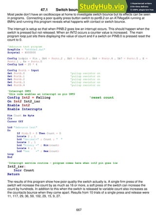 667
47.1 Switch bounce problem investigation
Most peole don’t have an oscilloscope at home to investigate switch bounce but its effects can be seen
in programs. Connecting a poor quality press button switch to portB.2 on an ATMega64 running at
8MHz and running this program reveals what happens with contact or switch bounce.
The interrupt is setup so that when PINB.2 goes low an interrupt occurs. This should happen when the
switch is pressed but not released. When an INT2 occurs a counter value is increased. The main
program loop just sits there displaying the value of count and if a switch on PINB.0 is pressed reset the
count to 0.
'debounce test program
$regfile = "m644def.dat"
$crystal = 8000000
Config Lcdpin = Pin , Db4 = Portc.2 , Db5 = Portc.3 , Db6 = Portc.4 , Db7 = Portc.5 , E =
Portc.1 , Rs = Portc.0
Config Lcd = 20 * 4
Config Portb = Input
Set Portb.0 'pullup resistor on
Set Portb.1 'pullup resistor on
Set Portb.2 'pullup resistor on
Set Portb.3 'pullup resistor on
Set Portb.4 'pullup resistor on
'Interrupt INT2
'this code enables an interrupt on pin INT2
Config Int2 = Falling 'reset count
On Int2 Int2_isr
Enable Int2
Enable Interrupts
Dim Count As Byte
Cls
Cursor Off
Lcd "debounce test"
Do
If Pinb.0 = 0 Then Count = 0
Locate 2 , 1
Lcd "decimal=" ; Count ; " "
Locate 3 , 1
Lcd "binary =" ; Bin(count)
Locate 4 , 1
Lcd "hex =" ; Hex(count)
Loop
End
'Interrupt service routine - program comes here when int2 pin goes low
Int2_isr:
Incr Count
Return
The results of this program show how poor quality the switch actually is. A single firm press of the
switch will increase the count by as much as 16 or more, a soft press of the switch can increase the
count by hundreds. In addition to this when the switch is released te variable count also increases as
the countacts bounce when they come apart. Results from 10 trials of a single press and release were
11, 117, 29, 36, 59, 102, 29, 15, 9, 27.
 