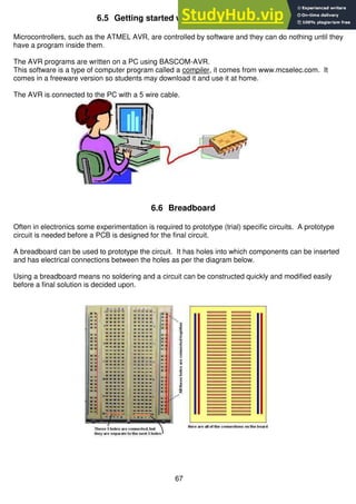 67
6.5 Getting started with AVR Programming
Microcontrollers, such as the ATMEL AVR, are controlled by software and they can do nothing until they
have a program inside them.
The AVR programs are written on a PC using BASCOM-AVR.
This software is a type of computer program called a compiler, it comes from www.mcselec.com. It
comes in a freeware version so students may download it and use it at home.
The AVR is connected to the PC with a 5 wire cable.
6.6 Breadboard
Often in electronics some experimentation is required to prototype (trial) specific circuits. A prototype
circuit is needed before a PCB is designed for the final circuit.
A breadboard can be used to prototype the circuit. It has holes into which components can be inserted
and has electrical connections between the holes as per the diagram below.
Using a breadboard means no soldering and a circuit can be constructed quickly and modified easily
before a final solution is decided upon.
 