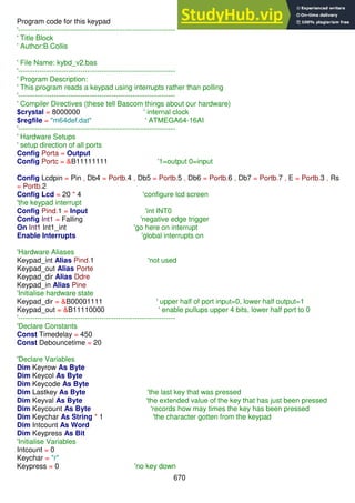 670
Program code for this keypad
'------------------------------------------------------------------
' Title Block
' Author:B.Collis
' File Name: kybd_v2.bas
'------------------------------------------------------------------
' Program Description:
' This program reads a keypad using interrupts rather than polling
'------------------------------------------------------------------
' Compiler Directives (these tell Bascom things about our hardware)
$crystal = 8000000 ' internal clock
$regfile = "m64def.dat" ' ATMEGA64-16AI
'------------------------------------------------------------------
' Hardware Setups
' setup direction of all ports
Config Porta = Output
Config Portc = &B11111111 '1=output 0=input
Config Lcdpin = Pin , Db4 = Portb.4 , Db5 = Portb.5 , Db6 = Portb.6 , Db7 = Portb.7 , E = Portb.3 , Rs
= Portb.2
Config Lcd = 20 * 4 'configure lcd screen
'the keypad interrupt
Config Pind.1 = Input 'int INT0
Config Int1 = Falling 'negative edge trigger
On Int1 Int1_int 'go here on interrupt
Enable Interrupts 'global interrupts on
'Hardware Aliases
Keypad_int Alias Pind.1 'not used
Keypad_out Alias Porte
Keypad_dir Alias Ddre
Keypad_in Alias Pine
'Initialise hardware state
Keypad_dir = &B00001111 ' upper half of port input=0, lower half output=1
Keypad_out = &B11110000 ' enable pullups upper 4 bits, lower half port to 0
'------------------------------------------------------------------
'Declare Constants
Const Timedelay = 450
Const Debouncetime = 20
'Declare Variables
Dim Keyrow As Byte
Dim Keycol As Byte
Dim Keycode As Byte
Dim Lastkey As Byte 'the last key that was pressed
Dim Keyval As Byte 'the extended value of the key that has just been pressed
Dim Keycount As Byte 'records how may times the key has been pressed
Dim Keychar As String * 1 'the character gotten from the keypad
Dim Intcount As Word
Dim Keypress As Bit
'Initialise Variables
Intcount = 0
Keychar = "r"
Keypress = 0 'no key down
 