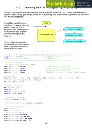 673
47.3 Improving the HT12 radio system by using interrupts
Earlier a radio system was described that used the HT12E and HT12D ICs. The receiver side of the
system used a polling type design, where the program regularly checked the VT pin from the HT12D to
see if data was present.
It would be useful in some
situations to have an interrupt
driven design, so that a
program could be doing other
functions and only respond
when something actually
happens.
In this program the data is
stored when it arrives and the
main program loop is free to
check it when it wants.
' Compiler Directives (these tell Bascom things about our hardware)
$crystal = 8000000 ' internal clock
$regfile = "m16def.dat" ' ATMEGA16
'------------------------------------------------------------------
' Hardware Setups
' setup direction of all ports
Config Porta = Output '4 leds on PortA.0to A.3
Config Portb = Input ' Valid data is input on this port
Config Portc = Output ' Used for LED's and LCD
Config Portd = Input ' PortD.2 is used for Data Valid input
'setup LCD
Config Lcdpin = Pin , Db4 = Portc.4 , Db5 = Portc.5 , Db6 = Portc.6 , Db7 =
Portc.7 , E = Portc.3 , Rs = Portc.2
Config Lcd = 40 * 2
'setup Interrupts
On Int0 Get_data
Enable Int0
Config Int0 = Rising
Enable Interrupts
' Hardware Aliases
Ht12d_dv Alias Pind.2
' Turn off LED's on PortC.0 & PortC.1
'------------------------------------------------------------------
' Declare Constants
Const True = 1
Const False = 0
' Declare Variables
Dim Rcvd_value As Byte
Dim Data_rcvd_flag As Bit
Dim Data_rcvd_count As Byte
Dim Message As String * 81
Normal program flow
read data from HT12D
return to normal process
Start
interrupt on receive
 