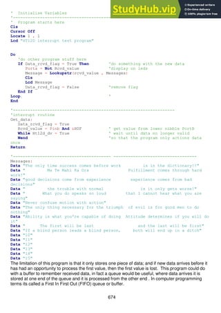 674
' Initialise Variables
'------------------------------------------------------------------
' Program starts here
Cls
Cursor Off
Locate 1 , 1
Lcd "HT12D interrupt test program"
Do
'do other program stuff here
If Data_rcvd_flag = True Then 'do something with the new data
Porta = Not Rcvd_value 'display on leds
Message = Lookupstr(rcvd_value , Messages)
Cls
Lcd Message
Data_rcvd_flag = False 'remove flag
End If
Loop '
End
'------------------------------------------------------------------
'interrupt routine
Get_data:
Data_rcvd_flag = True
Rcvd_value = Pinb And &H0F ' get value from lower nibble PortB
While Ht12d_dv = True ' wait until data no longer valid
Wend 'so that the program only actions data
once
Return
'---------------------------------------- ----------------------------------
Messages:
Data "The only time success comes before work is in the dictionary!!"
Data " Ma Te Mahi Ka Ora Fulfillment comes through hard
work!"
Data "good decisions come from experience experience comes from bad
decisions"
Data " the trouble with normal is it only gets worse!"
Data " What you do speaks so loud that I cannot hear what you are
saying"
Data "Never confuse motion with action"
Data "The only thing necessary for the triumph of evil is for good men to do
nothing"
Data "Ability is what you're capable of doing Attitude determines if you will do
it"
Data " The first will be last and the last will be first"
Data "If a blind person leads a blind person, both will end up in a ditch"
Data "10"
Data "11"
Data "12"
Data "13"
Data "14"
Data "15"
The limitation of this program is that it only stores one piece of data; and if new data arrives before it
has had an opportunity to process the first value, then the first value is lost. This program could do
with a buffer to remember received data, in fact a queue would be useful, where data arrives it is
stored at one end of the queue and it is processed from the other end . In computer programming
terms its called a First In First Out (FIFO) queue or buffer.
 