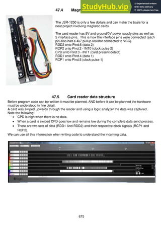 675
47.4 Magnetic Card Reader
The JSR-1250 is only a few dollars and can make the basis for a
neat project involving magnetic cards.
The card reader has 5V and ground/0V power supply pins as well as
5 interface pins. This is how the interface pins were connected (each
pin also had a 4k7 pullup resistor connected to VCC).
RDD2 onto Pind.6 (data 2)
RCP2 onto Pind.2 - INT0 (clock pulse 2)
CPD onto Pind.3 - INT1 (card present detect)
RDD1 onto Pind.4 (data 1)
RCP1 onto Pind.5 (clock pulse 1)
47.5 Card reader data structure
Before program code can be written it must be planned, AND before it can be planned the hardware
must be understood in fine detail.
A card was swiped upwards through the reader and using a logic analyzer the data was captured.
Note the following:
 CPD is high when there is no data.
 When a card is swiped CPD goes low and remains low during the complete data send process.
 There are two sets of data (RDD1 And RDD2) and their respective clock signals (RCP1 and
RCP2).
We can use all this information when writing code to understand the incoming data.
 