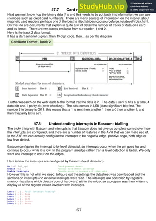 677
47.7 Card reader data formats
Next we must know how the binary data (1’s and 0’s) needs to be put back into information we can use
(numbers such as credit card numbers!). There are many sources of information on the internet about
magnetic card readers, perhaps one of the best is http://stripesnoop.sourceforge.net/devel/index.html.
On this site are documents that explain in quite a lot of detail the number of tracks of data on a card
and its format. There are two tracks available from our reader, 1 and 2.
Here is the track 2 data format.
It has a start sentinel (signal), then 19 digit code, then... as per the diagram
Further research on the web leads to the format that the data is in. The data is sent 5 bits at a time, 4
data bits and 1 parity bit (error checking). The data comes in LSB (least significant bit) first. The
number 3 in binary is 0011; this means that a 1 is sent then another 1 then a 0 then another 0; and
then the parity bit is sent.
47.8 Understanding interrupts in Bascom- trialling
The tricky thing with Bascom and interrupts is that Bascom does not give us complete control over how
the interrupts are configured, and there are a number of features in the AVR that we can make use of.
In the AVR we can actually configure the interrupts to be negative edge, positive edge, both edge or
low level detect.
Bascom configures the interrupt to be level detected, so interrupts occur when the pin goes low and
continue to occur while it is low. In this program an edge rather than a level detection is better. We only
want one interrupt to occur on the edges.
Here is how the interrupts are configured by Bascom (level detection).
On Int1 Int1_cpd 'card present detect
Enable Int1 'enable card detect interrupt
Enable Interrupts 'enable micro to process all interrupts
However this is not what we need; to figure out the settings the datasheet was downloaded and the
sections on interrupts and external interrupts were read. The interrupts are controlled by registers
(memory locations which directly control hardware) within the micro, so a program was then written to
display all of the register values involved with interrupts.
Lcdat 1 , 1 , "8535 Interrupt Testing"
Lcdat 2 , 1 , Sreg
Lcdat 3 , 1 , Gicr
Lcdat 4 , 1 , Gifr
Lcdat 5 , 1 , Mcucsr
Lcdat 6 , 1 , Mcucr
 