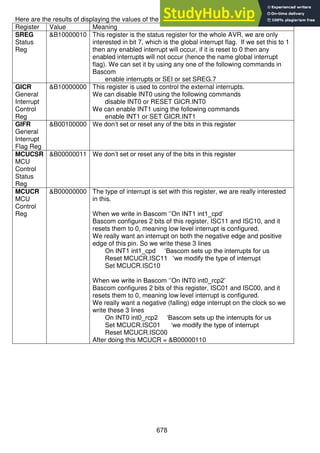678
Here are the results of displaying the values of the registers.
Register Value Meaning
SREG
Status
Reg
&B10000010 This register is the status register for the whole AVR, we are only
interested in bit 7, which is the global interrupt flag. If we set this to 1
then any enabled interrupt will occur, if it is reset to 0 then any
enabled interrupts will not occur (hence the name global interrupt
flag). We can set it by using any one of the following commands in
Bascom
enable interrupts or SEI or set SREG.7
GICR
General
Interrupt
Control
Reg
&B10000000 This register is used to control the external interrupts.
We can disable INT0 using the following commands
disable INT0 or RESET GICR.INT0
We can enable INT1 using the following commands
enable INT1 or SET GICR.INT1
GIFR
General
Interrupt
Flag Reg
&B00100000 We don’t set or reset any of the bits in this register
MCUCSR
MCU
Control
Status
Reg
&B00000011 We don’t set or reset any of the bits in this register
MCUCR
MCU
Control
Reg
&B00000000 The type of interrupt is set with this register, we are really interested
in this.
When we write in Bascom ‘’On INT1 int1_cpd’
Bascom configures 2 bits of this register, ISC11 and ISC10, and it
resets them to 0, meaning low level interrupt is configured.
We really want an interrupt on both the negative edge and positive
edge of this pin. So we write these 3 lines
On INT1 int1_cpd ‘Bascom sets up the interrupts for us
Reset MCUCR.ISC11 ‘we modify the type of interrupt
Set MCUCR.ISC10
When we write in Bascom ‘’On INT0 int0_rcp2’
Bascom configures 2 bits of this register, ISC01 and ISC00, and it
resets them to 0, meaning low level interrupt is configured.
We really want a negative (falling) edge interrupt on the clock so we
write these 3 lines
On INT0 int0_rcp2 ‘Bascom sets up the interrupts for us
Set MCUCR.ISC01 ‘we modify the type of interrupt
Reset MCUCR.ISC00
After doing this MCUCR = &B00000110
 