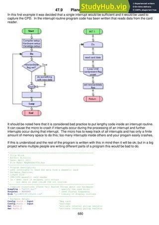 680
47.9 Planning the program
In this first example it was decided that a single interrupt would be sufficient and it would be used to
capture the CPD. In the interrupt routine program code has been written that reads data from the card
reader.
It should be noted here that it is considered bad practice to put lengthy code inside an interrupt routine.
It can cause the micro to crash if interrupts occur during the processing of an interrupt and further
interrupts occur during that interrupt. The micro has to keep track of all interrupts and has only a finite
amount of memory space to do this; too many interrupts inside others and your progam easily crashes.
If this is understood and the rest of the program is written with this in mind then it will be ok; but in a big
project where multiple people are writing different parts of a program this would be bad to do.
'------------------------------------------------------------------
' Title Block
' Author: B.Collis
' Date: April 2011
' File Name: MagReaderV3a.bas
'------------------------------------------------------------------
' Program Description:
' uses interrupts to read the data from a magnetic card
' Hardware Features:
' 128x64 GLCD
' JSR-1250 magnetic card reader
' 3a - when card is swipped, int1 occurs
' all data is read inside the int routine
'------------------------------------------------------------------
' Compiler Directives (these tell Bascom things about our hardware)
$regfile = "m8535.dat" ' specify the used micro
$crystal = 8000000 ' used crystal frequency
$lib "glcdKS108-192x64.lib" ' library of display routines
'------------------------------------------------------------------
' Hardware Setups
Config Portd = Input 'Mag card
Config Portc = Input 'switches
Set Portc.1 'activate internal pullup resistor
Set Portc.2 'activate internal pullup resistor
 