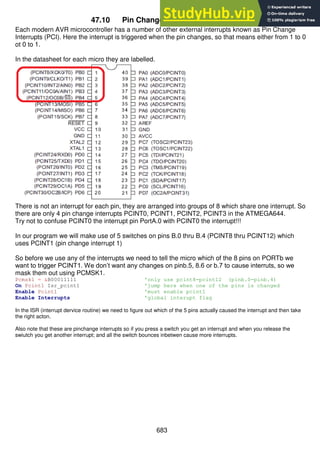683
47.10 Pin Change Interrupts PCINT0-31
Each modern AVR microcontroller has a number of other external interrupts known as Pin Change
Interrupts (PCI). Here the interrupt is triggered when the pin changes, so that means either from 1 to 0
ot 0 to 1.
In the datasheet for each micro they are labelled.
There is not an interrupt for each pin, they are arranged into groups of 8 which share one interrupt. So
there are only 4 pin change interrupts PCINT0, PCINT1, PCINT2, PCINT3 in the ATMEGA644.
Try not to confuse PCINT0 the interrupt pin PortA.0 with PCINT0 the interrupt!!!
In our program we will make use of 5 switches on pins B.0 thru B.4 (PCINT8 thru PCINT12) which
uses PCINT1 (pin change interrupt 1)
So before we use any of the interrupts we need to tell the micro which of the 8 pins on PORTb we
want to trigger PCINT1. We don’t want any changes on pinb.5, 8.6 or b.7 to cause interruts, so we
mask them out using PCMSK1.
Pcmsk1 = &B00011111 'only use pcint8-pcint12 (pinb.0-pinb.4)
On Pcint1 Isr_pcint1 'jump here when one of the pins is changed
Enable Pcint1 'must enable pcint1
Enable Interrupts 'global interupt flag
In the ISR (interrupt dervice routine) we need to figure out which of the 5 pins actually caused the interrupt and then take
the right acton.
Also note that these are pinchange interrupts so if you press a switch you get an interrupt and when you release the
swiutch you get another interrupt; and all the switch bounces inbetwen cause more interrupts.
 