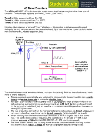 685
48 Timer/Counters
The ATMega48/8535/16/32microcontroller shave a number of harware registers that have special
functions. Three of these registers are Timer0, Timer1, and Timer2.
Timer0 is 8 bits so can count from 0 to 255
Timer1 is 16 bits so can count from 0 to 65535
Timer2 is 8 bits so can count from 0 to 255
Here is a block diagram of some of Timer1’s features – it is possible to set very accurate output
timings by varying the prescale and the preload values (of you use an external crystal oscillator rather
then the internal RC, resistor capacitor, one)
The timer/counters can be written to and read from just like ordinary RAM but they also have so much
more to offer a designer,
 Timers can count automatically; you just give the microcontroller the command to start, enable
timer1 and enable interrupts or to stop i.e. disable timer1.
 You don’t even have to keep track of the count in your program; when a timer overflows it will
call an interrupt subroutine for you via the command on ovf1 tim1_isr (on overflow of timer1
do the subroutine called tim1_isr), an overflow occurs when a variable goes from its maximum
value (65535) back to 0.
 The rate of counting can be from the microcontrollers internal oscillator, i.e. timer1 = timer, or it
can count pulses from an external pin i.e. timer1 = counter (which is pin B.1 for timer1).
 When counting from the internal oscillator it will count at the R-C/Crystal rate or at a slower
rate. This can be the osciallator frequency, the oscillator/8 or /64 or /256 or /1024, in our
program prescale = 256 (which is 8,000,000/256 = 31,250 counts per second)
 The timer doesn’t have to start counting from 0 it can be preloaded to start from any number
less than 65535 i.e. timer1 = 34286, so that we can program accurate time periods.
 