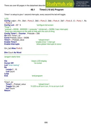 686
There are over 60 pages in the datasheet describing all the neat things timers can do!
48.1 Timer2 (16 bit) Program
Timer1 is setup to give 1 second interrupts, every second the led will toggle.
'LCD
Config Lcdpin = Pin , Db4 = Portc.2 , Db5 = Portc.3 , Db6 = Portc.4 , Db7 = Portc.5 , E = Portc.1 , Rs
= Portc.0
Config Lcd = 20 * 4 'configure lcd screen
'Timer 1
' preload = 65536 - 8000000 / ( prescale * intinterval) = 34286 (1sec interrupts)
' there are calculators on the web to help with this sort of thing
Config Timer1 = Counter , Prescale = 256
On Ovf1 Timer1_isr
Const Preload_value = 34286
Timer1 = Preload_value 'reload timer1
Enable Timer1 'enable timer 1 interrupt
Enable Interrupts 'allow global interrupts to occur
Grn_led Alias Portb.5
Dim Count As Word
'-----------------------------------------------------------------------
'progam starts here
Cls 'clears LCD display
Cursor Off 'no cursor
Lcd "timer testing"
Do
Locate 2 , 10
Lcd Count
Loop
End 'end program
'-----------------------------------------------------------------------
Timer1_isr:
Timer1 = Preload_value 'reload timer1
Toggle Grn_led 'if LED is off turn it on, if it is on turn it off
Incr Count
Return
 