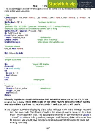687
48.2 Timer0 (8bit) Program
This program toggles the led 100 times per second, too fast to see, but the count is usable. You could
make a stop watch using this.
'LCD
Config Lcdpin = Pin , Db4 = Portc.2 , Db5 = Portc.3 , Db6 = Portc.4 , Db7 = Portc.5 , E = Portc.1 , Rs
= Portc.0
Config Lcd = 20 * 4 'configure lcd screen
'Timer 1
' preload = 255 - 8000000 / ( prescale * intinterval) = 177 (1millisec interrupts)
' there are calculators on the web to help with this sort of thing
Config Timer0 = Counter , Prescale = 1024
On Ovf0 Timer0_isr
Const Preload_value = 177
Timer1 = Preload_value 'reload timer1
Enable Timer0 'enable timer 1 interrupt
Enable Interrupts 'allow global interrupts to occur
' hardware aliases
Grn_led Alias Portb.5
Dim millsecs As byte
'-----------------------------------------------------------------------
'progam starts here
Cls 'clears LCD display
Cursor Off 'no cursor
Lcd "timer testing"
Do
Locate 2 , 10
Lcd millisecs
Loop
End 'end program
'-----------------------------------------------------------------------
Timer0_isr:
Timer0 = Preload_value 'reload timer1
Toggle Grn_led
Incr millisecs
Return
It is really important to undertstand that the timer will reoccur at the rate you set it at, in this
program that is every 100mS. If the code in the timer routine takes more than 100mS
to execute then you have too much code in it and your micro will crash.
In the program above the displaying of the value millisecs is not in the interrupt routine it
is in the main code. The 3 lines of code in the interrupt routine can execute in less
than 1 microsecond in total. The actual program code for commands like ‘Locate 2
, 10’and ‘Lcd millisecs’ is long and very complex and they may take quite some time
to execute, you would have to know a lot about assembly language to figure out
exactly how long.
 