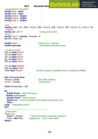 688
48.3 Accurate tones using a timer (Middle C)
' setup direction of all ports
Config Porta = Input '
Config Portb = Input
Config Portb.5 = Output '
Config Portb.6 = Output '
Config Portb.7 = Output '
'LCD
Config Lcdpin = Pin , Db4 = Portc.2 , Db5 = Portc.3 , Db6 = Portc.4 , Db7 = Portc.5 , E = Portc.1 , Rs
= Portc.0
Config Lcd = 20 * 4 'configure lcd screen
'Timer 1
Config Timer1 = Counter , Prescale = 8
On Ovf1 Timer1_isr
Enable Timer1 'enable timer 1 interrupt
Enable Interrupts 'allow global interrupts to occur
' hardware aliases
Red_sw Alias Pinb.0
Yel_sw Alias Pinb.1
Grn_sw Alias Pinb.2
Blu_sw Alias Pinb.3
Wht_sw Alias Pinb.4
Yel_led Alias Portb.6
Red_led Alias Portb.7
Piezo Alias Portb.5 'could be a piezo or speaker+resitor or amplifier (LM386)
Dim Preload As Word
Preload = 63626 '261.78Hz-middle C
Timer1 = Preload 'reload timer1
Const Toneduration = 500
Do
Enable Timer1 'restart the sound
Waitms Toneduration
Disable Timer1 ' stop the sound
Reset Piezo 'make sure power to the output audio device is off
Wait 5
Loop ' keep going forever
End
'------------------------------------------------------------------
'. Subroutines
Timer1_isr:
Timer1 = Preload ' reload the counter (how long to wait for)
Piezo = Not Piezo ' toggle piezo pin to make sound
Return
 