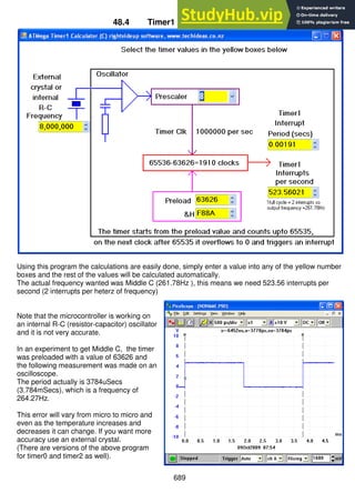 689
48.4 Timer1 Calculator Program
Using this program the calculations are easily done, simply enter a value into any of the yellow number
boxes and the rest of the values will be calculated automatically.
The actual frequency wanted was Middle C (261.78Hz ), this means we need 523.56 interrupts per
second (2 interrupts per heterz of frequency)
Note that the microcontroller is working on
an internal R-C (resistor-capacitor) oscillator
and it is not very accurate.
In an experiment to get Middle C, the timer
was preloaded with a value of 63626 and
the following measurement was made on an
oscilloscope.
The period actually is 3784uSecs
(3.784mSecs), which is a frequency of
264.27Hz.
This error will vary from micro to micro and
even as the temperature increases and
decreases it can change. If you want more
accuracy use an external crystal.
(There are versions of the above program
for timer0 and timer2 as well).
 