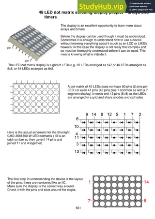 691
49 LED dot matrix scrolling display project – arrays and
timers
The display is an excellent opportunity to learn more about
arrays and timers
Before the display can be used though it must be understood.
Sometimes it is enough to understand how to use a device
without knowing everything about it (such as an LCD or LM35)
however in this case the display is not really that complex and
so must be thoroughly understood before it can be used. This
means knowing what is indside it.
The LED dot matrix display is a grid of LEDs e.g. 35 LEDs arranged as 5x7,or 40 LEDs arranged as
5x8, or 64 LEDs arranged as 8x8.
A dot matrix of 40 LEDs does not hace 80 pins (2 pins per
LED ) or even 41 pins (40 pins plus 1 common as with a 7
segment display) it needs onlt 13 pins (5+8) as the LEDs
are arranged in a grid and share anodes and cathodes
Here is the actual schematic for the Sharlight
CMD-3581300-W LED dotmatrix (13 is an
odd number so they gave it 14 pins and
joined 11 and 4 together)
The final step in understanding the device is the layout
of the pins; these are numbered like an IC.
Make sure the display is the correct way around.
Check it with the pins and slots around the edges.
 