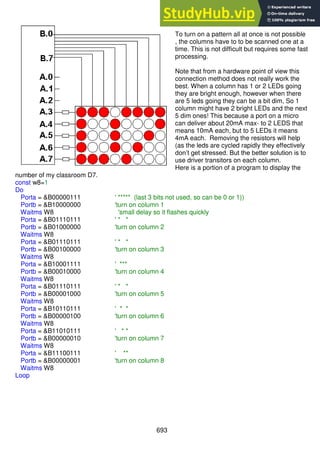693
To turn on a pattern all at once is not possible
, the columns have to to be scanned one at a
time. This is not difficult but requires some fast
processing.
Note that from a hardware point of view this
connection method does not really work the
best. When a column has 1 or 2 LEDs going
they are bright enough, however when there
are 5 leds going they can be a bit dim, So 1
column might have 2 bright LEDs and the next
5 dim ones! This because a port on a micro
can deliver about 20mA max- to 2 LEDS that
means 10mA each, but to 5 LEDs it means
4mA each. Removing the resistors will help
(as the leds are cycled rapidly they effectively
don’t get stressed. But the better solution is to
use driver transitors on each column.
Here is a portion of a program to display the
number of my classroom D7.
const w8=1
Do
Porta = &B00000111 ' ***** (last 3 bits not used, so can be 0 or 1))
Portb = &B10000000 'turn on column 1
Waitms W8 'small delay so it flashes quickly
Porta = &B01110111 ' * *
Portb = &B01000000 'turn on column 2
Waitms W8
Porta = &B01110111 ' * *
Portb = &B00100000 'turn on column 3
Waitms W8
Porta = &B10001111 ' ***
Portb = &B00010000 'turn on column 4
Waitms W8
Porta = &B01110111 ' * *
Portb = &B00001000 'turn on column 5
Waitms W8
Porta = &B10110111 ' * *
Portb = &B00000100 'turn on column 6
Waitms W8
Porta = &B11010111 ' * *
Portb = &B00000010 'turn on column 7
Waitms W8
Porta = &B11100111 ' **
Portb = &B00000001 'turn on column 8
Waitms W8
Loop
 