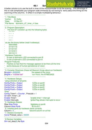 694
49.1 Scrolling text code
A better solution is to use the built in timer of the microcontroller to do the scannig. The advantage of
this is it de-compilcates your program code immensily by not having to worry about the timing for the
scanning of the columns. In effect it is simple multitasking behaviour.
'------------------------------------------------------------------
' 1. Title Block
' Author: B. Collis
' Date: 12 Dec 07
' File Name: dotmatrix_d7_timer_v1.bas
'------------------------------------------------------------------
' 2. Program Description:
' The text D7 is broken up into the following bytes
' *** ****
' * * *
' * * *
' * * *
' *** *
' as per the binary below (read it sideways)
' 00010000
' 01101110
' 01101101
' 01101011
' 00110111
' Hardware Features:
' 8 rows of dotmatrix LED connected to port B
' 5 cols of dotmatrix LED connected to port A
'Program Features
' Flashes so fast that the message appears to be there all the time
' works because of human persistence of vision
'------------------------------------------------------------------
' 3. Compiler Directives (these tell Bascom things about our hardware)
$crystal = 8000000 'the speed of the micro
$regfile = "m32def.dat" 'our micro, the ATMEGA32
'------------------------------------------------------------------
' 4. Hardware Setups
' setup direction of all ports
Config Porta = Output 'LEDs on portA
Config Portb = Output 'LEDs on portB
Config Portc = Output 'LEDs on portC
Config Portd = Output 'LEDs on portD
'timer
Config Timer1 = Counter , Prescale = 1
On Ovf1 Timer1_isr
Enable Timer1 'enable timer 1 interrupt
Enable Interrupts 'global flag allows interrupts to occur
' 5. Hardware Aliases
Row Alias Porta 'digitdata on portA
Column Alias Portb 'B.0 to B.7
' 6. initialise ports so hardware starts correctly
Column = 2 'second column on at first
' 7. Declare Constants
Const Preload_value = 56500
'------------------------------------------------------------------
' 8 Declare Variables
Dim col_data(8) As Byte
 