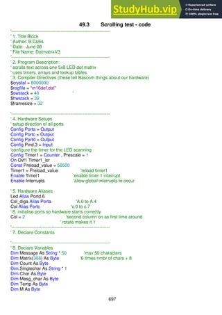 697
49.3 Scrolling test - code
'------------------------------------------------------------------
' 1. Title Block
' Author: B.Collis
' Date: June 08
' File Name: DotmatrixV3
'------------------------------------------------------------------
' 2. Program Description:
' scrolls text across one 5x8 LED dot matrix
' uses timers, arrays and lookup tables
' 3. Compiler Directives (these tell Bascom things about our hardware)
$crystal = 8000000
$regfile = "m16def.dat"
$swstack = 40 '
$hwstack = 32
$framesize = 32
'------------------------------------------------------------------
' 4. Hardware Setups
' setup direction of all ports
Config Porta = Output
Config Portc = Output
Config Portd = Output
Config Pind.3 = Input
'configure the timer for the LED scanning
Config Timer1 = Counter , Prescale = 1
On Ovf1 Timer1_isr
Const Preload_value = 56500
Timer1 = Preload_value 'reload timer1
Enable Timer1 'enable timer 1 interrupt
Enable Interrupts 'allow global interrupts to occur
' 5. Hardware Aliases
Led Alias Portd.6
Col_diga Alias Porta 'A.0 to A.4
Col Alias Portc 'c.0 to c.7
' 6. initialise ports so hardware starts correctly
Col = 2 'second column on as first time around
' rotate makes it 1
'------------------------------------------------------------------
' 7. Declare Constants
'------------------------------------------------------------------
' 8. Declare Variables
Dim Message As String * 50 'max 50 characters
Dim Matrix(308) As Byte '6 times nmbr of chars + 8
Dim Count As Byte
Dim Singlechar As String * 1
Dim Char As Byte
Dim Mesg_char As Byte
Dim Temp As Byte
Dim M As Byte
 