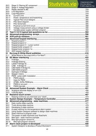 vii
26.5 Stage 3: Filtering AC component .............................................................................................. 374
26.6 Stage 4: Voltage Regulation...................................................................................................... 374
26.7 Ripple (decibel & dB) ................................................................................................................ 378
26.8 Line Regulation......................................................................................................................... 379
26.9 Load Regulation........................................................................................................................ 379
26.10 Current Limit ......................................................................................................................... 380
26.11 Power, temperature and heatsinking..................................................................................... 383
26.12 Typical PSU circuit designs................................................................................................... 385
26.13 PSU block diagram ............................................................................................................... 385
26.14 PSU Schematic..................................................................................................................... 385
26.15 Practical current limit circuit................................................................................................... 388
26.16 Voltage measurement using a voltage divider ....................................................................... 390
26.17 Variable power supply voltmeter program ............................................................................. 392
27 Year11/12/13 typical test questions so far.....................................................................394
28 Advanced programming -arrays.....................................................................................396
29 AVR pull-up resistors ......................................................................................................401
30 Advanced keypad interfacing .........................................................................................402
30.1 Keypad program 1 .................................................................................................................... 402
30.2 Keypad program 2 .................................................................................................................... 404
30.3 Keypad program 3 – cursor control ........................................................................................... 405
30.4 Keypad texter program V1 ........................................................................................................ 408
30.5 Keypad texter program 1a......................................................................................................... 412
30.6 ADC keypad interface ............................................................................................................... 413
31 Do-Loop & While-Wend subtleties .................................................................................416
31.1 While-Wend or Do-Loop-Until or For-Next?............................................................................... 417
32 DC Motor interfacing .......................................................................................................422
32.1 H-Bridge.................................................................................................................................... 424
32.2 H-Bridge Braking....................................................................................................................... 426
32.3 L293D H-Bridge IC.................................................................................................................... 427
32.4 L298 H-Bridge IC .................................................................................................................... 429
32.5 LMD18200 H-Bridge IC............................................................................................................. 430
32.6 LMD18200 program .................................................................................................................. 433
32.7 Darlington H-Bridge .................................................................................................................. 434
32.8 Stepper motors ......................................................................................................................... 437
32.9 PWM - pulse width modulation.................................................................................................. 444
32.10 PWM outputs ........................................................................................................................ 445
32.11 Uses for PWM....................................................................................................................... 446
32.12 ATMEL AVRs PWM pins....................................................................................................... 447
32.13 PWM on any port .................................................................................................................. 448
32.14 PWM internals....................................................................................................................... 449
33 Advanced System Example – Alarm Clock ...................................................................451
33.2 Analogue seconds display on an LCD....................................................................................... 456
33.3 LCD big digits ........................................................................................................................... 459
34 Resistive touch screen....................................................................................................467
34.1 Keeping control so you dont lose your ‘stack’............................................................................ 473
35 System Design Example – Temperature Controller......................................................474
36 Advanced programming - state machines.....................................................................477
36.1 Daily routine state machine....................................................................................................... 477
36.2 Truck driving state machine ...................................................................................................... 479
36.3 Developing a state machine...................................................................................................... 483
36.4 A state machine for the temperature alarm system ................................................................... 484
36.5 Using System Designer software to design state machines ...................................................... 487
36.6 State machine to program code ................................................................................................ 489
36.7 The power of state machines over flowcharts ........................................................................... 492
36.8 Bike light – state machine example........................................................................................... 494
36.9 Bike light program version1b..................................................................................................... 496
36.10 Bike light program version2................................................................................................... 498
37 Alarm clock project re-developed ..................................................................................500
37.1 System Designer to develop a Product Brainstorm ................................................................... 500
 