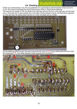 70
6.8 Checking your workmanship
Check your workmanship, if you fins any problems it is a good idea to ask the teacher what to do to fix
it, you don’t want to damagee the board while trying to fixing it. Check all the following:
The value of the resistor is 10K, the diode is the right way around, the IC is in the right way, the two links
are in, the 8 way and 10 way sockets are in the rows of holes closest to the IC, the Electrolytic capacitor
is in the rght way, the battery pack red wire is in VCC, the black wire is in GND.
Us the soldering good enough? Are there long wires left uncut (A,B,C)? Any solder joints that don’t look
like volcanoes(C,D). Any solder between tracks causing short circuits(E)?
 