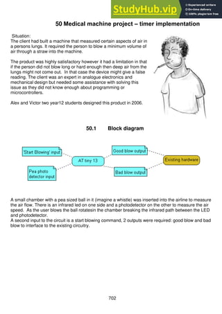 702
50 Medical machine project – timer implementation
Situation:
The client had built a machine that measured certain aspects of air in
a persons lungs. It required the person to blow a minimum volume of
air through a straw into the machine.
The product was highly satisfactory however it had a limitation in that
if the person did not blow long or hard enough then deep air from the
lungs might not come out. In that case the device might give a false
reading. The client was an expert in analogue electronics and
mechanical design but needed some assistance with solving this
issue as they did not know enough about programming or
microcontrollers.
Alex and Victor two year12 students designed this product in 2006.
50.1 Block diagram
A small chamber with a pea sized ball in it (imagine a whistle) was inserted into the airline to measure
the air flow. There is an infrared led on one side and a photodetector on the other to measure the air
speed. As the user blows the ball rotatesin the chamber breaking the infrared path between the LED
and photodetector.
A second input to the circuit is a start blowing command, 2 outputs were required: good blow and bad
blow to interface to the existing circuitry.
 
