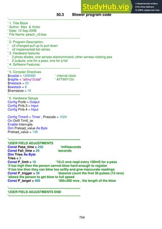 704
50.3 Blower program code
'------------------------------------------------------------------
' 1. Title Block
' Author: Alex & Victor
' Date: 12 Sep 2006
' File Name: peactr_v3.bas
'------------------------------------------------------------------
' 2. Program Description:
' v3 changed pull up to pull down
' v2 implemented fail retries
' 3. Hardware features
' 2 photo diodes, one senses startcommand, other senses rotating pea
' 2 outputs, one for a pass, one for a fail
' 4. Software Features:
'------------------------------------------------------------------
' 5. Compiler Directives
$crystal = 1200000 ' internal clock
$regfile = "attiny13.dat" ' ATTINY13V
$hwstack = 20
$swstack = 8
$framesize = 16
'------------------------------------------------------------------
' 6. Hardware Setups
Config Portb = Output
Config Pinb.3 = Input
Config Pinb.4 = Input
Config Timer0 = Timer , Prescale = 1024
On Ovf0 Tim0_isr
Enable Interrupts
Dim Preload_value As Byte
Preload_value = 138
'------------------------------------------------------------------
'USER FIELD ADJUSTMENTS
Const Pass_time = 250 'milliseconds
Const Fail_time = 20 'seconds
Dim Tries As Byte
Tries = 3
Const P_limit = 10 '10=5 revs reqd every 100mS for a pass
'if too high then the person cannot blow hard enough to register
'if too low then they can blow too softly and give inaccurate readings
Const P_trigger = 30 'doesnot count the first 30 pulses (15 revs)
'allows the person to get blow to full speed
Const P_target = 400 '400=200 revs , the length of the blow
'------------------------------------------------------------------
'USER FIELD ADJUSTMENTS END
'------------------------------------------------------------------
 