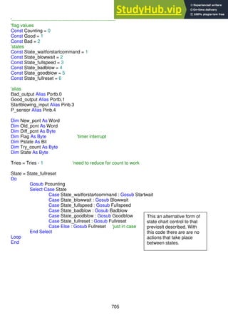 705
'--------------------------------------------------------------------
'flag values
Const Counting = 0
Const Good = 1
Const Bad = 2
'states
Const State_waitforstartcommand = 1
Const State_blowwait = 2
Const State_fullspeed = 3
Const State_badblow = 4
Const State_goodblow = 5
Const State_fullreset = 6
'alias
Bad_output Alias Portb.0
Good_output Alias Portb.1
Startblowing_input Alias Pinb.3
P_sensor Alias Pinb.4
Dim New_pcnt As Word
Dim Old_pcnt As Word
Dim Diff_pcnt As Byte
Dim Flag As Byte 'timer interrupt
Dim Pstate As Bit
Dim Try_count As Byte
Dim State As Byte
Tries = Tries - 1 'need to reduce for count to work
State = State_fullreset
Do
Gosub Pcounting
Select Case State
Case State_waitforstartcommand : Gosub Startwait
Case State_blowwait : Gosub Blowwait
Case State_fullspeed : Gosub Fullspeed
Case State_badblow : Gosub Badblow
Case State_goodblow : Gosub Goodblow
Case State_fullreset : Gosub Fullreset
Case Else : Gosub Fullreset 'just in case
End Select
Loop
End
This an alternative form of
state chart control to that
previoslt described. With
this code there are are no
actions that take place
between states.
 