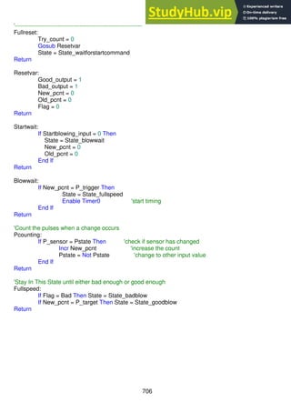 706
'-----------------------------------------------------------------
Fullreset:
Try_count = 0
Gosub Resetvar
State = State_waitforstartcommand
Return
Resetvar:
Good_output = 1
Bad_output = 1
New_pcnt = 0
Old_pcnt = 0
Flag = 0
Return
Startwait:
If Startblowing_input = 0 Then
State = State_blowwait
New_pcnt = 0
Old_pcnt = 0
End If
Return
Blowwait:
If New_pcnt = P_trigger Then
State = State_fullspeed
Enable Timer0 'start timing
End If
Return
'Count the pulses when a change occurs
Pcounting:
If P_sensor = Pstate Then 'check if sensor has changed
Incr New_pcnt 'increase the count
Pstate = Not Pstate 'change to other input value
End If
Return
'Stay In This State until either bad enough or good enough
Fullspeed:
If Flag = Bad Then State = State_badblow
If New_pcnt = P_target Then State = State_goodblow
Return
 