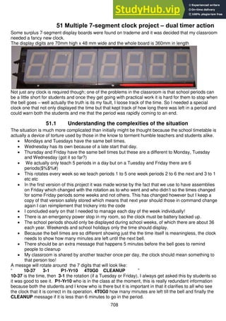708
51 Multiple 7-segment clock project – dual timer action
Some surplus 7-segment display boards were found on trademe and it was decided that my classroom
needed a fancy new clock.
The display digits are 70mm high x 48 mm wide and the whole board is 360mm in length
Not just any clock is required though; one of the problems in the classroom is that school periods can
be a little short for students and once they get going with practical work it is hard for them to stop when
the bell goes – well actually the truth is its my fault, I loose track of the time. So I needed a special
clock one that not only displayed the time but that kept track of how long there was left in a period and
could warn both the students and me that the period was rapidly coming to an end.
51.1 Understanding the complexities of the situation
The situation is much more complicated than initially might be thought because the school timetable is
actually a device of torture used by those in the know to torment humble teachers and students alike.
 Mondays and Tuesdays have the same bell times.
 Wednesday has its own because of a late start that day.
 Thursday and Friday have the same bell times but these are a different to Monday, Tuesday
and Wednesday (got it so far?)
 We actually only teach 5 periods in a day but on a Tuesday and Friday there are 6
periods($%$%#)
 This rotates every week so we teach periods 1 to 5 one week periods 2 to 6 the next and 3 to 1
etc etc
 In the first version of this project it was made worse by the fact that we use to have assemblies
on Friday which changed with the rotation as to who went and who didn’t so the times changed
for some Friday periods some weeks and not others. This has changed however but I keep a
copy of that version safely stored which means that next year should those in command change
again I can reimplement that trickery into the code
 I concluded early on that I needed to manage each day of the week individually!
 There is an emergency power stop in my room, so the clock must be battery backed up.
 The school periods should only be displayed during school weeks, of which there are about 36
each year. Weekends and school holidays only the time should display.
 Because the bell times are so different showing just the the time itself is meaningless, the clock
needs to show how many minutes are left until the next bell.
 There should be an extra message that happens 5 minutes before the bell goes to remind
people to cleanup
 My classroom is shared by another teacher once per day, the clock should mean something to
that person too!
A messge will rotate around the 7 digits that will look like:
“ 10-37 3-1 P1-Yr10 4T0G0 CLEANUP ”
10-37 is the time, then 3-1 the rotation (if a Tuesday or Friday), I always get asked this by students so
it was good to see it. P1-Yr10 who is in the class at the moment, this is really redundant information
because both the students and I know who is there but it is important in that it clarifies to all who see
the clock that it is correct in its operation. 4T0G0 how many minutes are left till the bell and finally the
CLEANUP message if it is less than 6 minutes to go in the period.
 