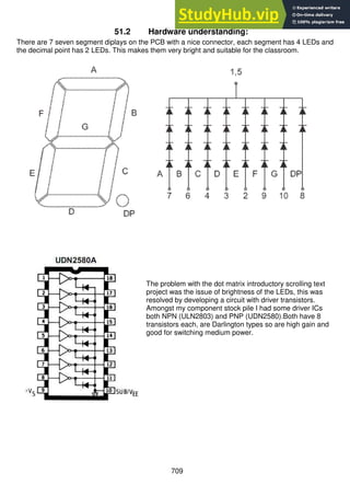 709
51.2 Hardware understanding:
There are 7 seven segment diplays on the PCB with a nice connector, each segment has 4 LEDs and
the decimal point has 2 LEDs. This makes them very bright and suitable for the classroom.
The problem with the dot matrix introductory scrolling text
project was the issue of brightness of the LEDs, this was
resolved by developing a circuit with driver transistors.
Amongst my component stock pile I had some driver ICs
both NPN (ULN2803) and PNP (UDN2580).Both have 8
transistors each, are Darlington types so are high gain and
good for switching medium power.
 