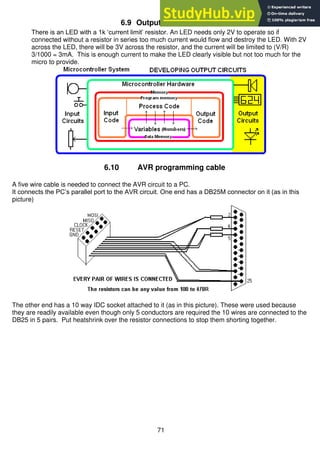 71
6.9 Output Circuit - LED
There is an LED with a 1k ‘current limit’ resistor. An LED needs only 2V to operate so if
connected without a resistor in series too much current would flow and destroy the LED. With 2V
across the LED, there will be 3V across the resistor, and the current will be limited to (V/R)
3/1000 = 3mA. This is enough current to make the LED clearly visible but not too much for the
micro to provide.
6.10 AVR programming cable
A five wire cable is needed to connect the AVR circuit to a PC.
It connects the PC’s parallel port to the AVR circuit. One end has a DB25M connector on it (as in this
picture)
The other end has a 10 way IDC socket attached to it (as in this picture). These were used because
they are readily available even though only 5 conductors are required the 10 wires are connected to the
DB25 in 5 pairs. Put heatshrink over the resistor connections to stop them shorting together.
 
