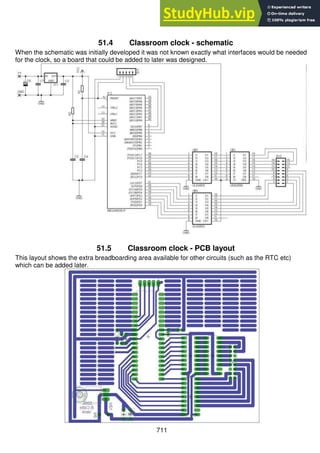 711
51.4 Classroom clock - schematic
When the schematic was initially developed it was not known exactly what interfaces would be needed
for the clock, so a board that could be added to later was designed.
51.5 Classroom clock - PCB layout
This layout shows the extra breadboarding area available for other circuits (such as the RTC etc)
which can be added later.
 