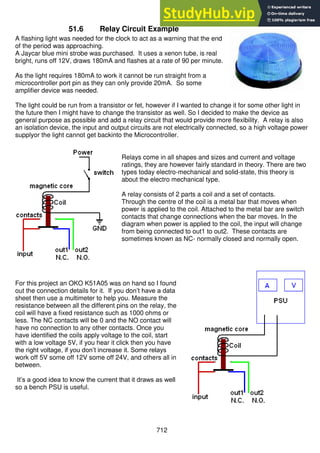 712
51.6 Relay Circuit Example
A flashing light was needed for the clock to act as a warning that the end
of the period was approaching.
A Jaycar blue mini strobe was purchased. It uses a xenon tube, is real
bright, runs off 12V, draws 180mA and flashes at a rate of 90 per minute.
As the light requires 180mA to work it cannot be run straight from a
microcontroller port pin as they can only provide 20mA. So some
amplifier device was needed.
The light could be run from a transistor or fet, however if I wanted to change it for some other light in
the future then I might have to change the transistor as well. So I decided to make the device as
general purpose as possible and add a relay circuit that would provide more flexibility. A relay is also
an isolation device, the input and output circuits are not electrically connected, so a high voltage power
supplyor the light cannot get backinto the Microcontroller.
Relays come in all shapes and sizes and current and voltage
ratings, they are however fairly standard in theory. There are two
types today electro-mechanical and solid-state, this theory is
about the electro mechanical type.
A relay consists of 2 parts a coil and a set of contacts.
Through the centre of the coil is a metal bar that moves when
power is applied to the coil. Attached to the metal bar are switch
contacts that change connections when the bar moves. In the
diagram when power is applied to the coil, the input will change
from being connected to out1 to out2. These contacts are
sometimes known as NC- normally closed and normally open.
For this project an OKO K51A05 was on hand so I found
out the connection details for it. If you don’t have a data
sheet then use a multimeter to help you. Measure the
resistance between all the different pins on the relay, the
coil will have a fixed resistance such as 1000 ohms or
less. The NC contacts will be 0 and the NO contact will
have no connection to any other contacts. Once you
have identified the coils apply voltage to the coil, start
with a low voltage 5V, if you hear it click then you have
the right voltage, if you don’t increase it. Some relays
work off 5V some off 12V some off 24V, and others all in
between.
It’s a good idea to know the current that it draws as well
so a bench PSU is useful.
 