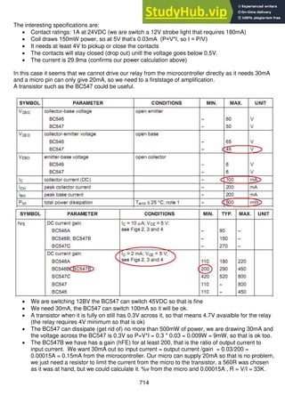 714
The interesting specifications are:
 Contact ratings: 1A at 24VDC (we are switch a 12V strobe light that requires 180mA)
 Coil draws 150mW power, so at 5V that’s 0.03mA (P=V*I, so I = P/V)
 It needs at least 4V to pickup or close the contacts
 The contacts will stay closed (drop out) unitl the voltage goes below 0.5V.
 The current is 29.9ma (confirms our power calculation above)
In this case it seems that we cannot drive our relay from the microcontroller directly as it needs 30mA
and a micro pin can only give 20mA, so we need to a firststage of amplification.
A transistor such as the BC547 could be useful.
 We are switching 12BV the BC547 can switch 45VDC so that is fine
 We need 30mA, the BC547 can switch 100mA so it will be ok.
 A transistor when it is fully on still has 0.3V across it, so that means 4.7V avaialble for the relay
(the relay requires 4V minimum so that is ok)
 The BC547 can dissipate (get rid of) no more than 500mW of power, we are drawing 30mA and
the voltage across the BC547 is 0.3V so P=V*I = 0.3 * 0.03 = 0.009W = 9mW, so that is ok too.
 The BC547B we have has a gain (hFE) for at least 200, that is the ratio of output current to
input current. We want 30mA out so input current = output current /gain = 0.03/200 =
0.00015A = 0.15mA from the microcontroller. Our micro can supply 20mA so that is no problem,
we just need a resistor to limit the current from the micro to the transistor, a 560R was chosen
as it was at hand, but we could calculate it. %v from the micro and 0.00015A , R = V/I = 33K.
 