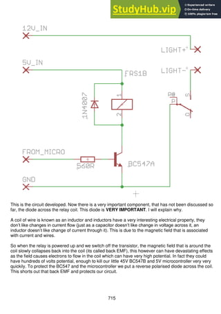 715
This is the circuit developed. Now there is a very important component, that has not been discussed so
far, the diode across the relay coil. This diode is VERY IMPORTANT. I will explain why.
A coil of wire is known as an inductor and inductors have a very interesting electrical property, they
don’t like changes in current flow (just as a capacitor doesn’t like change in voltage across it, an
inductor doesn’t like change of current through it). This is due to the magnetic field that is associated
with current and wires.
So when the relay is powered up and we switch off the transistor, the magnetic field that is around the
coil slowly collapses back into the coil (its called back EMF), this however can have devastating effects
as the field causes electrons to flow in the coil which can have very high potential. In fact they could
have hundreds of volts potential, enough to kill our little 45V BC547B and 5V microcontroller very very
quickily. To protect the BC547 and the microcontroller we put a reverse polarised diode across the coil.
This shorts out that back EMF and protects our circuit.
 