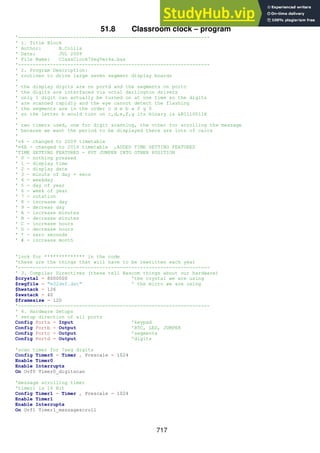 717
51.8 Classroom clock – program
'------------------------------------------------------------------
' 1. Title Block
' Author: B.Collis
' Date: JUL 2009
' File Name: ClassClock7SegVer4a.bas
'------------------------------------------------------------------
' 2. Program Description:
' routines to drive large seven segment display boards
'
' the display digits are on portd and the segments on portc
' the digits are interfaced via octal darlington drivers
' only 1 digit can actually be turned on at one time so the digits
' are scanned rapidly and the eye cannot detect the flashing
' the segments are in the order c d e b a f g 0
' so the letter b would turn on c,d,e,f,g its binary is &B1110011X
'
' two timers used, one for digit scanning, the other for scrolling the message
' because we want the period to be displayed there are lots of calcs
'
'v4 - changed to 2009 timetable
'v4A - changed to 2010 timetable ,ADDED TIME SETTING FEATURES
'TIME SETTING FEATURES - PUT JUMPER INTO OTHER POSITION
' 0 - nothing pressed
' 1 - display time
' 2 - display date
' 3 - minute of day + secs
' 4 - weekday
' 5 - day of year
' 6 - week of year
' 7 - rotation
' 8 - increase day
' 9 - decreas day
' A - increase minutes
' B - decrease minutes
' C - increase hours
' D - decrease hours
' * - zero seconds
' # - increase month
'look for ************** in the code
'these are the things that will have to be rewritten each year
'------------------------------------------------------------------
' 3. Compiler Directives (these tell Bascom things about our hardware)
$crystal = 8000000 'the crystal we are using
$regfile = "m32def.dat" ' the micro we are using
$hwstack = 126
$swstack = 40
$framesize = 120
'------------------------------------------------------------------
' 4. Hardware Setups
' setup direction of all ports
Config Porta = Input 'keypad
Config Portb = Output 'RTC, LED, JUMPER
Config Portc = Output 'segments
Config Portd = Output 'digits
'scan timer for 7seg digits
Config Timer0 = Timer , Prescale = 1024
Enable Timer0
Enable Interrupts
On Ovf0 Timer0_digitscan
'message scrolling timer
'timer1 is 16 Bit
Config Timer1 = Timer , Prescale = 1024
Enable Timer1
Enable Interrupts
On Ovf1 Timer1_messagescroll
 