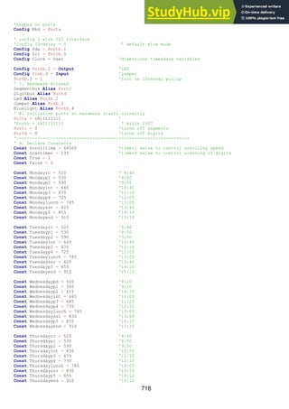 718
'keypad on porta
Config Kbd = Porta
' config 2 wire I2C interface
'Config I2cdelay = 5 ' default slow mode
Config Sda = Portb.1
Config Scl = Portb.0
Config Clock = User 'dimensions time&date variables
Config Portb.2 = Output 'LED
Config Pinb.3 = Input 'jumper
Portb.3 = 1 'turn on internal pullup
' 7. Hardware Aliases
Segmentbus Alias Portc
Digitbus Alias Portd
Led Alias Portb.2
Jumper Alias Pinb.3
Bluelight Alias Portb.4
' 8. initialise ports so hardware starts correctly
Porta = &B11111111 '
'Portb = &B11111111 ' kills 1307
Portc = 0 'turns off segments
Portd = 0 'turns off digits
'------------------------------------------------------------------
' 9. Declare Constants
Const Scrolltime = 64500 'timer1 value to control scrolling speed
Const Scantimer = 235 'timer0 value to control scanning of digits
Const True = 1
Const False = 0
Const Mondayrc = 520 ' 8:40
Const Mondayp1 = 530 '8:50
Const Mondayp2 = 590 '9:50
Const Mondayint = 645 '10:45
Const Mondayp3 = 670 '11:10
Const Mondayp4 = 725 '12:05
Const Mondaylunch = 785 '13:05
Const Mondayssr = 825 '13:45
Const Mondayp5 = 855 '14:10
Const Mondayend = 910 '15:10
Const Tuesdayrc = 520 '8:40
Const Tuesdayp1 = 530 '8:50
Const Tuesdayp2 = 590 '9:50
Const Tuesdayint = 645 '10:45
Const Tuesdayp3 = 670 '11:10
Const Tuesdayp4 = 725 '12:05
Const Tuesdaylunch = 785 '13:05
Const Tuesdayssr = 825 '13:45
Const Tuesdayp5 = 855 '14:10
Const Tuesdayend = 910 '15:10
Const Wednesdaypd = 500 '8:20
Const Wednesdayp1 = 560 '9:20
Const Wednesdayp2 = 615 '10:15
Const Wednesdayint = 665 '11:05
Const Wednesdayp3 = 685 '11:25
Const Wednesdayp4 = 735 '12:15
Const Wednesdaylunch = 785 '13:05
Const Wednesdayssr = 830 '13:50
Const Wednesdayp5 = 855 '14:10
Const Wednesdayend = 910 '15:10
Const Thursdayrc = 520 '8:40
Const Thursdayp1 = 530 '8:50
Const Thursdayp2 = 590 '9:50
Const Thursdayint = 650 '10:50
Const Thursdayp3 = 675 '11:15
Const Thursdayp4 = 730 '12:10
Const Thursdaylunch = 785 '13:05
Const Thursdayssr = 830 '13:50
Const Thursdayp5 = 855 '14:10
Const Thursdayend = 910 '15:10
 