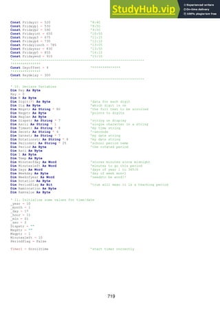 719
Const Fridayrc = 520 '8:40
Const Fridayp1 = 530 '8:50
Const Fridayp2 = 590 '9:50
Const Fridayint = 650 '10:50
Const Fridayp3 = 675 '11:15
Const Fridayp4 = 730 '12:10
Const Fridaylunch = 785 '13:05
Const Fridayssr = 830 '13:50
Const Fridayp5 = 855 '14:10
Const Fridayend = 910 '15:10
'------------------------------------------------------------------
'**************
Const Dayoffset = 4 '**************
'**************
Const Keydelay = 300
'------------------------------------------------------------------
' 10. Declare Variables
Dim Key As Byte
Key = 0
Dim K As Byte
Dim Digit(7) As Byte 'data for each digit
Dim Dig As Byte 'which digit is on
Dim Msgstr As String * 80 'the full text to be scrolled
Dim Msgptr As Byte 'points to digits
Dim Msglen As Byte
Dim Dispstr As String * 7 'string on display
Dim Ascii As String * 1 'single character in a string
Dim Timestr As String * 8 'my time string
Dim Secstr As String * 4 '-seconds
Dim Datestr As String * 7 'my date string
Dim Rotationstr As String * 8 'my date string
Dim Periodstr As String * 25 'school period name
Dim Period As Byte 'the rotated period
Dim Asci As Byte
Dim I As Byte
Dim Temp As Byte
Dim Minuteofday As Word 'stores minutes since midnight
Dim Minutesleft As Word 'minutes to go this period
Dim Days As Word 'days of year 1 to 365/6
Dim Weekday As Byte 'day of week mon=1
Dim Weekofyear As Word 'needsto be word!!
Dim Rotation As Byte
Dim Periodflag As Bit 'true will mean it is a teaching period
Dim Ramlocation As Byte
Dim Ramvalue As Byte
' 11. Initialise some values for time/date
_year = 10
_month = 1
_day = 17
_hour = 11
_min = 01
_sec = 0
Dispstr = ""
Msgstr = ""
Msgptr = 1
Minutesleft = 10
Periodflag = False
Timer1 = Scrolltime 'start timer correctly
 