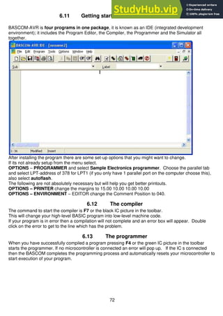 72
6.11 Getting started with Bascom & AVR
BASCOM-AVR is four programs in one package, it is known as an IDE (integrated development
environment); it includes the Program Editor, the Compiler, the Programmer and the Simulator all
together.
After installing the program there are some set-up options that you might want to change.
If its not already setup from the menu select.
OPTIONS – PROGRAMMER and select Sample Electronics programmer. Choose the parallel tab
and select LPT-address of 378 for LPT1 (if you only have 1 parallel port on the computer choose this),
also select autoflash.
The following are not absolutely necessary but will help you get better printouts.
OPTIONS – PRINTER change the margins to 15.00 10.00 10.00 10.00
OPTIONS – ENVIRONMENT – EDITOR change the Comment Position to 040.
6.12 The compiler
The command to start the compiler is F7 or the black IC picture in the toolbar.
This will change your high-level BASIC program into low-level machine code.
If your program is in error then a compilation will not complete and an error box will appear. Double
click on the error to get to the line which has the problem.
6.13 The programmer
When you have successfully compiled a program pressing F4 or the green IC picture in the toolbar
starts the programmer. If no microcontroller is connected an error will pop up. If the IC s connected
then the BASCOM completes the programming process and automatically resets your microcontroller to
start execution of your program.
 