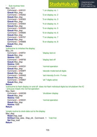 735
' Sub-routines here
Max_1on1:
Command = &H0101 '1 on display no. 1
Gosub Max_disp
Command = &H0202 '2 on display no. 2
Gosub Max_disp
Command = &H0303 '3 on display no. 3
Gosub Max_disp
Command = &H0404 '4 on display no. 4
Gosub Max_disp
Command = &H0505 '5 on display no. 5
Gosub Max_disp
Command = &H0606 '6 on display no. 6
Gosub Max_disp
Command = &H0707 '7 on display no. 7
Gosub Max_disp
Command = &H0808 '8 on display no. 8
Gosub Max_disp
Return
'subroutine to initialise the display
Max_init:
Command = &H0F01 'display test on
Gosub Max_disp
Waitms 1000
Command = &H0F00 'display test off
Gosub Max_disp
Waitms 1000
Command = &H0C01 'normal operation
Gosub Max_disp
Command = &H09FF 'decode mode bcd all digits
Gosub Max_disp
Command = &H0A02 'set intensity 0=min F=max
Gosub Max_disp
Command = &H0B07 'all 7 digits active
Gosub Max_disp
Return
'subroutine to flash display on and off does not flash individual digits but shutsdown the IC
' and puts it back into normal operation
Max_flash:
Command = &H0C00 'shutdown display
Gosub Max_disp
Waitms 1500
Command = &H0C01 'normal operation
Gosub Max_disp
Waitms 1500
Return
'simple routine to clock data out to the display
Max_disp:
Reset Disp_load
Shiftout Disp_data , Disp_clk , Command , 1 'msb first
Set Disp_load
Return
 