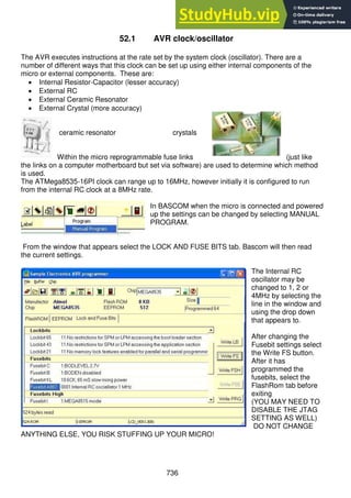 736
52.1 AVR clock/oscillator
The AVR executes instructions at the rate set by the system clock (oscillator). There are a
number of different ways that this clock can be set up using either internal components of the
micro or external components. These are:
 Internal Resistor-Capacitor (lesser accuracy)
 External RC
 External Ceramic Resonator
 External Crystal (more accuracy)
ceramic resonator crystals
Within the micro reprogrammable fuse links (just like
the links on a computer motherboard but set via software) are used to determine which method
is used.
The ATMega8535-16PI clock can range up to 16MHz, however initially it is configured to run
from the internal RC clock at a 8MHz rate.
In BASCOM when the micro is connected and powered
up the settings can be changed by selecting MANUAL
PROGRAM.
From the window that appears select the LOCK AND FUSE BITS tab. Bascom will then read
the current settings.
The Internal RC
oscillator may be
changed to 1, 2 or
4MHz by selecting the
line in the window and
using the drop down
that appears to.
After changing the
Fusebit settings select
the Write FS button.
After it has
programmed the
fusebits, select the
FlashRom tab before
exiting
(YOU MAY NEED TO
DISABLE THE JTAG
SETTING AS WELL)
DO NOT CHANGE
ANYTHING ELSE, YOU RISK STUFFING UP YOUR MICRO!
 
