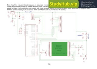 739
Even though the evaluation board was used, no features of it were used, the power supply was provided by an LM350 voltage regulator
on the veroboard not through the voltage regulator on the ADH evaluation board. This prototype was made this way as the eval board
was at hand and the circuit design was made to help students design boards for their own projects which would use the breakout board.
With the breakout board you must connect DSR0 to DTR0 and both to ground via a 1K resistor)
 