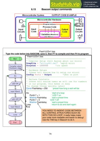 74
6.15 Bascom output commands
Flash1LEDv1.bas
Type the code below into BASCOM, save it, then F7 to compile and then F4 to program
‘ Flash1LEDv1.bas
'------------------------------------------------
' Compiler Setup (tell Bascom about our micro)
$regfile = "attiny461.dat" 'wgich micro
$crystal = 1000000 'its speed
'------------------------------------------------
' Hardware Setups
' (these tell bascom how to setup our micro)
Config Porta = Output 'LEDs on port
'------------------------------------------------
' Declare Constants
' (these tell bascom names we will use for numbers
' in our program, this makes it easy
'to change things quickly later)
Const Flashdelay = 250 ‘ preset how long a wait will be
'------------------------------------------------
Do ‘start of a loop
PortA.7 = 1 ‘ LED 7 on
Waitms Flashdelay ‘wait a preset time
PortA.7 = 0 ‘LED 7 off
Waitms Flashdelay ‘wait a preset time
Loop ‘return to do and start again
End
YOU NEED TO INDENT CODE BETWEEN
ALL CONTROL STRUCTURES SUCH AS
WITH THIS DO-LOOP, it really helps make
your code more readable and easier to debug!
Use the TAB key in Bascom to do it.
 